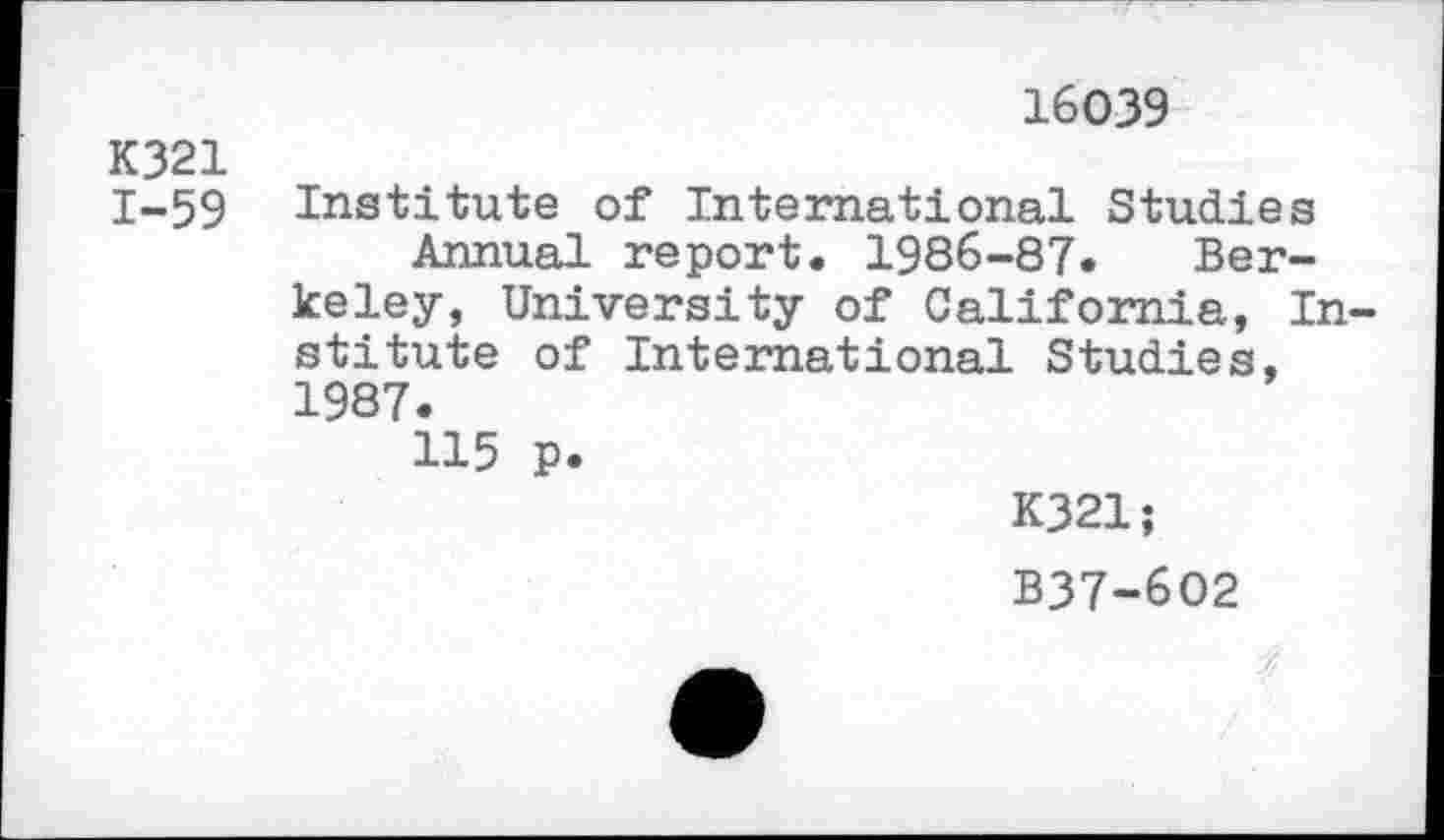 ﻿16039
K321
1-59 Institute of International Studies Annual report. 1986-87. Berkeley, University of California, Institute of International Studies, 1987.
115 p.
K321;
B37-602